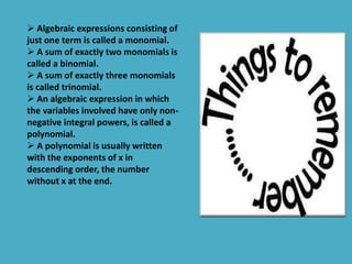  Algebraic expressions consisting of 
just one term is called a monomial. 
 A sum of exactly two monomials is 
called a binomial. 
 A sum of exactly three monomials 
is called trinomial. 
 An algebraic expression in which 
the variables involved have only non-negative 
integral powers, is called a 
polynomial. 
 A polynomial is usually written 
with the exponents of x in 
descending order, the number 
without x at the end. 
 