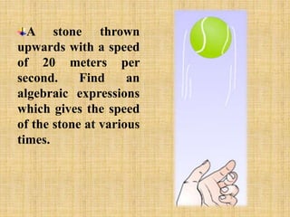 A stone thrown 
upwards with a speed 
of 20 meters per 
second. Find an 
algebraic expressions 
which gives the speed 
of the stone at various 
times. 
 