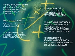 If f(x) and g(x) are any two
polynomials with g(x) ≠
0,then we can always find
polynomials q(x), and r(x)
such that :
F(x) = q(x) g(x) + r(x),F(x) = q(x) g(x) + r(x),
Where r(x) = 0 or degree
r(x) < degree g(x)
 ON VERYFYING THE
DIVISION ALGORITHM
FOR POLYNOMIALS.
ON FINDING THE
QUOTIENT AND
REMAINDER USING
DIVISION ALGORITHM.
ON CHECKING WHETHER A
GIVEN POLYNOMIAL IS A
FACTOR OF THE OTHER
POLYNIMIAL BY APPLYING
THEDIVISION ALGORITHM
ON FINDING THE
REMAINING ZEROES OF A
POLYNOMIAL WHEN SOME OF
ITS ZEROES ARE GIVEN.
 