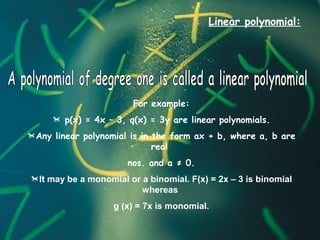 Linear polynomial:
For example:
 p(x) = 4x – 3, q(x) = 3y are linear polynomials.
Any linear polynomial is in the form ax + b, where a, b are
real
nos. and a ≠ 0.
It may be a monomial or a binomial. F(x) = 2x – 3 is binomial
whereas
g (x) = 7x is monomial.
 