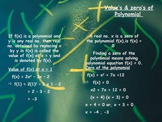 Value’s & zero’s of
Polynomial
A real no. x is a zero of
the polynomial f(x),is f(x) =
0
Finding a zero of the
polynomial means solving
polynomial equation f(x) = 0.
If f(x) is a polynomial and
y is any real no. then real
no. obtained by replacing x
by y in f(x) is called the
value of f(x) at x = y and
is denoted by f(x).
Value of f(x) at x = 1
f(x) = 2x2
– 3x – 2
 f(1) = 2(1)2
– 3 x 1 – 2
= 2 – 3 – 2
= -3
Zero of the polynomial
f(x) = x2
+ 7x +12
 f(x) = 0
x2 + 7x + 12 = 0
(x + 4) (x + 3) = 0
x + 4 = 0 or, x + 3 = 0
x = -4 , -3
 