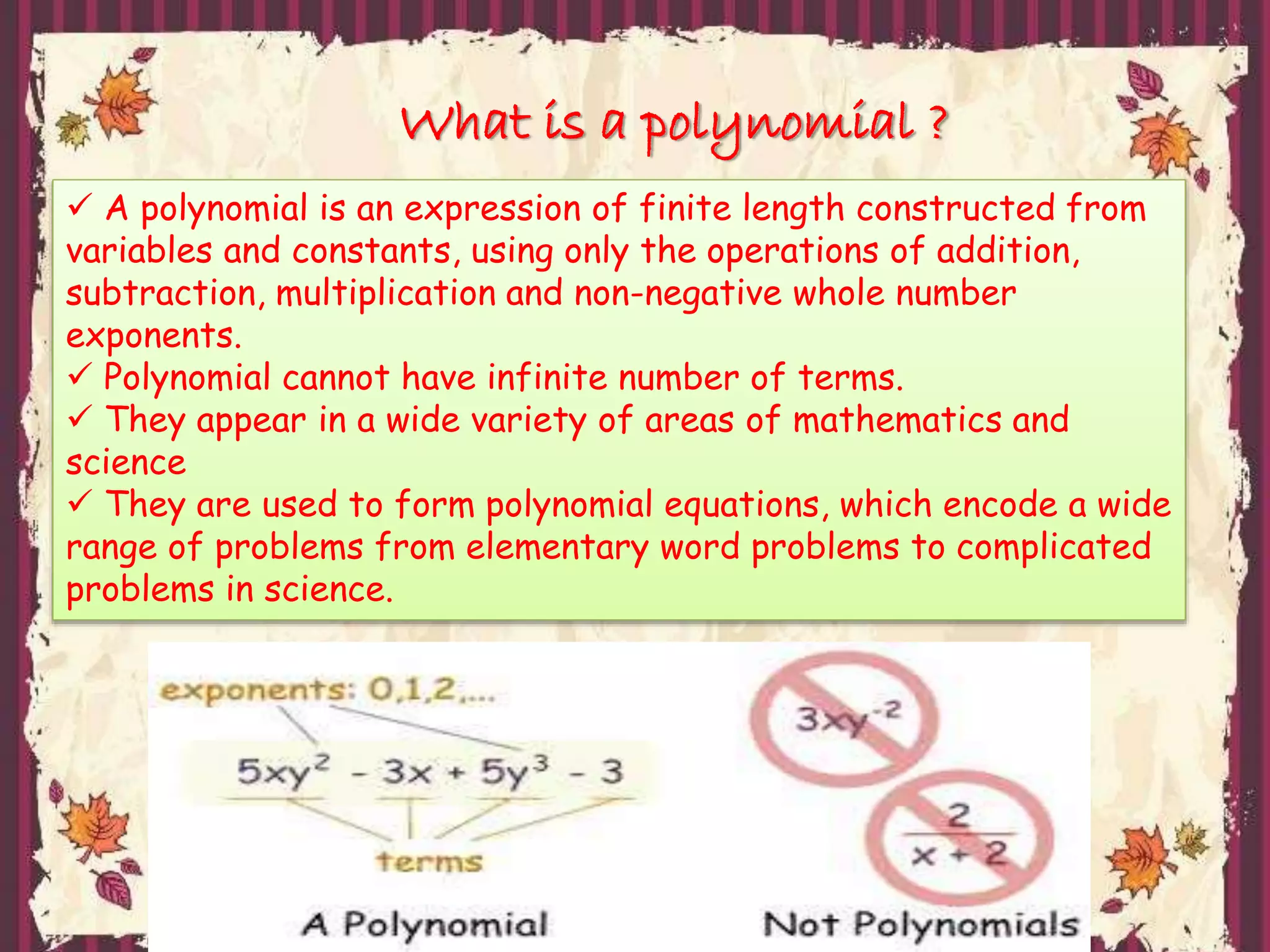 What is a polynomial ?
A polynomial is an expression of finite length constructed from
variables and constants, using only the operations of addition,
subtraction, multiplication and non-negative whole number
exponents.
Polynomial cannot have infinite number of terms.
They appear in a wide variety of areas of mathematics and
science
They are used to form polynomial equations, which encode a wide
range of problems from elementary word problems to complicated
problems in science.
