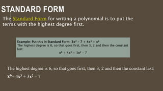 STANDARD FORM
The Standard Form for writing a polynomial is to put the
terms with the highest degree first.
Example: Put this in Standard Form: 3x2 - 7 + 4x3 + x6
The highest degree is 6, so that goes first, then 3, 2 and then the constant
last:
x6 + 4x3 + 3x2 - 7
The highest degree is 6, so that goes first, then 3, 2 and then the constant last:
x6+ 4x3 + 3x2 – 7
 