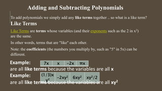 Adding and Subtracting Polynomials
To add polynomials we simply add any like terms together .. so what is a like term?
Like Terms
Like Terms are terms whose variables (and their exponents such as the 2 in x2)
are the same.
In other words, terms that are "like" each other.
Note: the coefficients (the numbers you multiply by, such as "5" in 5x) can be
different.
7x x -2x πx
(1/3)x
y2
-2xy2 6xy2 xy2/2
Example:
are all like terms because the variables are all x
Example:
are all like terms because the variables are all xy2
 
