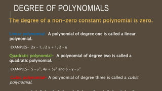 DEGREE OF POLYNOMIALS
Linear polynomial- A polynomial of degree one is called a linear
polynomial.
EXAMPLES- 2x – 1,√2 y + 1, 2 – u
Quadratic polynomial- A polynomial of degree two is called a
quadratic polynomial.
EXAMPLES- 5 – 𝑦2, 4y + 5𝑦2 and 6 – y – 𝑦2
Cubic polynomial- A polynomial of degree three is called a cubic
polynomial.
 