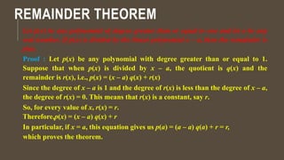 REMAINDER THEOREM
Let p(x) be any polynomial of degree greater than or equal to one and let a be any
real number. If p(x) is divided by the linear polynomial x – a, then the remainder is
p(a).
Proof : Let p(x) be any polynomial with degree greater than or equal to 1.
Suppose that when p(x) is divided by x – a, the quotient is q(x) and the
remainder is r(x), i.e., p(x) = (x – a) q(x) + r(x)
Since the degree of x – a is 1 and the degree of r(x) is less than the degree of x – a,
the degree of r(x) = 0. This means that r(x) is a constant, say r.
So, for every value of x, r(x) = r.
Therefore,p(x) = (x – a) q(x) + r
In particular, if x = a, this equation gives us p(a) = (a – a) q(a) + r = r,
which proves the theorem.
 