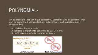 POLYNOMIAL-
An expression that can have constants, variables and exponents, that
can be combined using addition, subtraction, multiplication and
division, but :
• no division by a variable.
• A variable's exponents can only be 0,1,2,3, etc.
• it can't have an infinite number of terms.
 