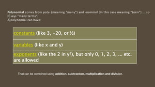 constants (like 3, -20, or ½)
variables (like x and y)
exponents (like the 2 in y2), but only 0, 1, 2, 3, ... etc.
are allowed
Polynomial comes from poly- (meaning "many") and -nominal (in this case meaning "term") ... so
it says "many terms“.
A polynomial can have:
That can be combined using addition, subtraction, multiplication and division.
 