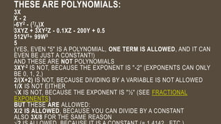 THESE ARE POLYNOMIALS:
3X
X - 2
-6Y2 - (7/9)X
3XYZ + 3XY2Z - 0.1XZ - 200Y + 0.5
512V5+ 99W5
5
(YES, EVEN "5" IS A POLYNOMIAL, ONE TERM IS ALLOWED, AND IT CAN
EVEN BE JUST A CONSTANT!)
AND THESE ARE NOT POLYNOMIALS
3XY-2 IS NOT, BECAUSE THE EXPONENT IS "-2" (EXPONENTS CAN ONLY
BE 0, 1, 2,)
2/(X+2) IS NOT, BECAUSE DIVIDING BY A VARIABLE IS NOT ALLOWED
1/X IS NOT EITHER
√X IS NOT, BECAUSE THE EXPONENT IS "½" (SEE FRACTIONAL
EXPONENTS)
BUT THESE ARE ALLOWED:
X/2 IS ALLOWED, BECAUSE YOU CAN DIVIDE BY A CONSTANT
ALSO 3X/8 FOR THE SAME REASON
 