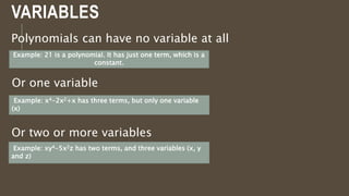 VARIABLES
Polynomials can have no variable at all
Example: 21 is a polynomial. It has just one term, which is a
constant.
Or one variable
Example: x4-2x2+x has three terms, but only one variable
(x)
Or two or more variables
Example: xy4-5x2z has two terms, and three variables (x, y
and z)
Example: xy4-5x2z has two terms, and three variables (x, y
and z)
 