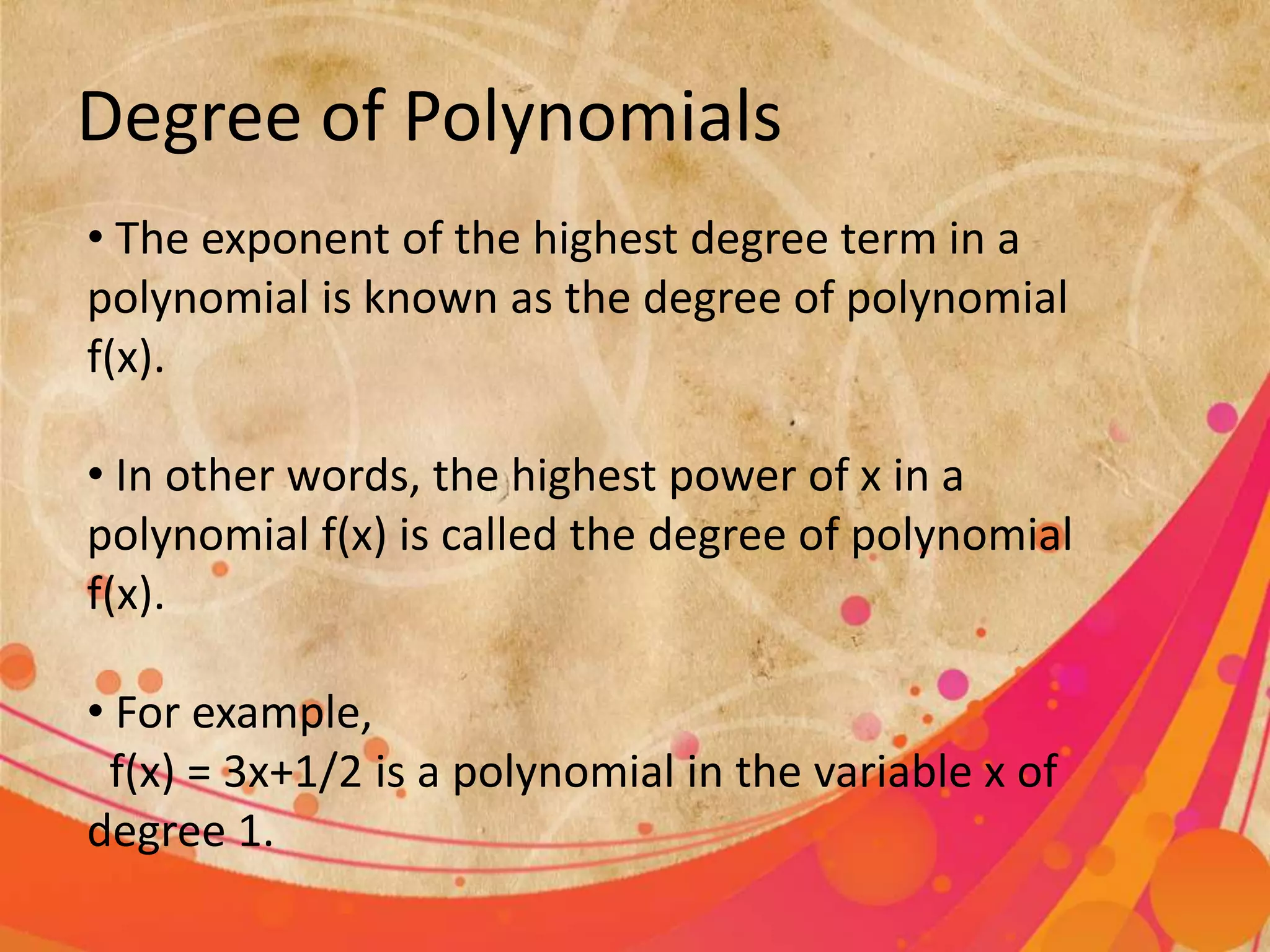 Degree of Polynomials
• The exponent of the highest degree term in a
polynomial is known as the degree of polynomial
f(x).
• In other words, the highest power of x in a
polynomial f(x) is called the degree of polynomial
f(x).
• For example,
f(x) = 3x+1/2 is a polynomial in the variable x of
degree 1.
 