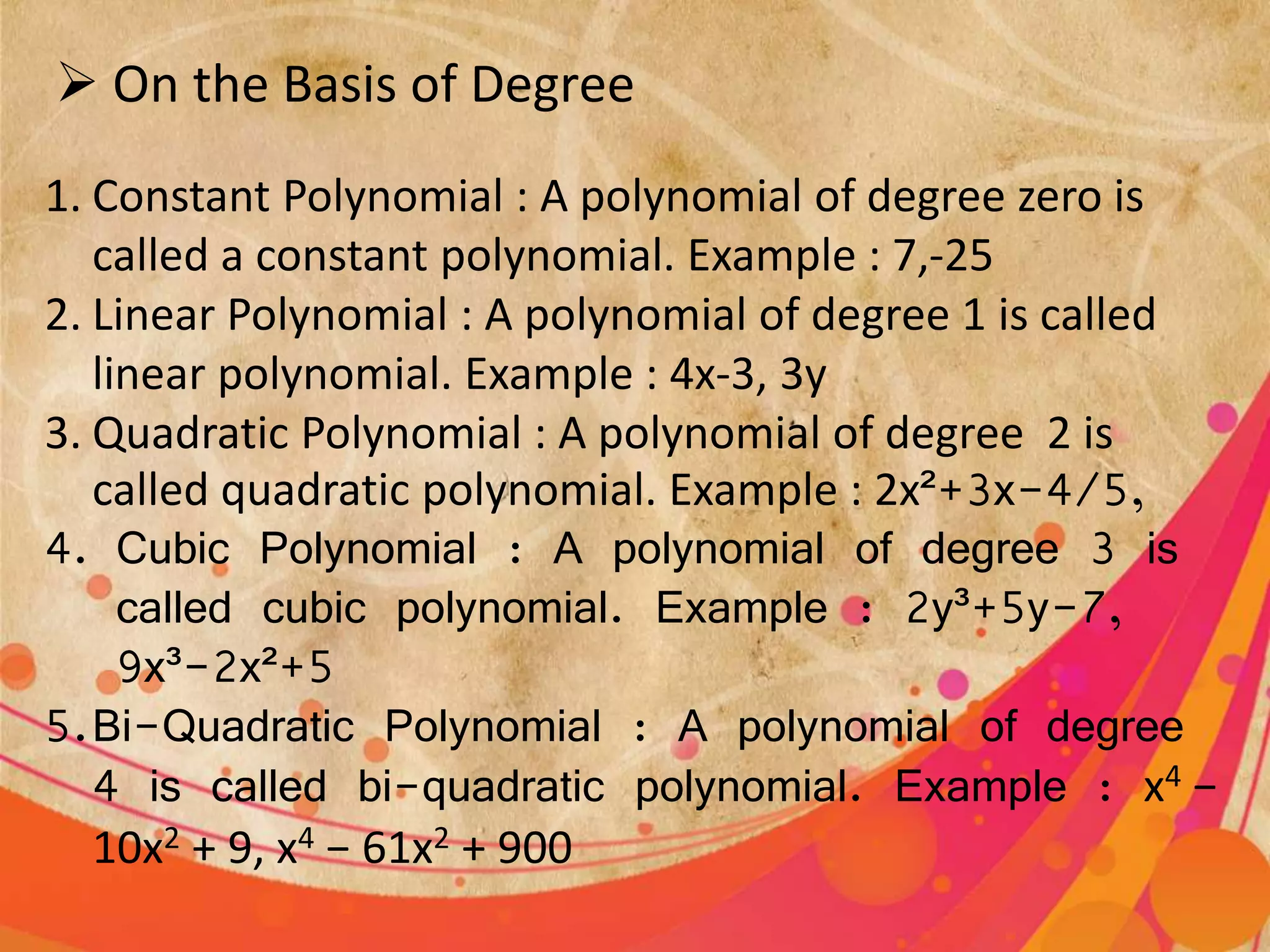  On the Basis of Degree
1. Constant Polynomial : A polynomial of degree zero is
called a constant polynomial. Example : 7,-25
2. Linear Polynomial : A polynomial of degree 1 is called
linear polynomial. Example : 4x-3, 3y
3. Quadratic Polynomial : A polynomial of degree 2 is
called quadratic polynomial. Example : 2x²+3x-4/5,
4. Cubic Polynomial : A polynomial of degree 3 is
called cubic polynomial. Example : 2y³+5y-7,
9x³-2x²+5
5.Bi-Quadratic Polynomial : A polynomial of degree
4 is called bi-quadratic polynomial. Example : x4 −
10x2 + 9, x4 − 61x2 + 900
 