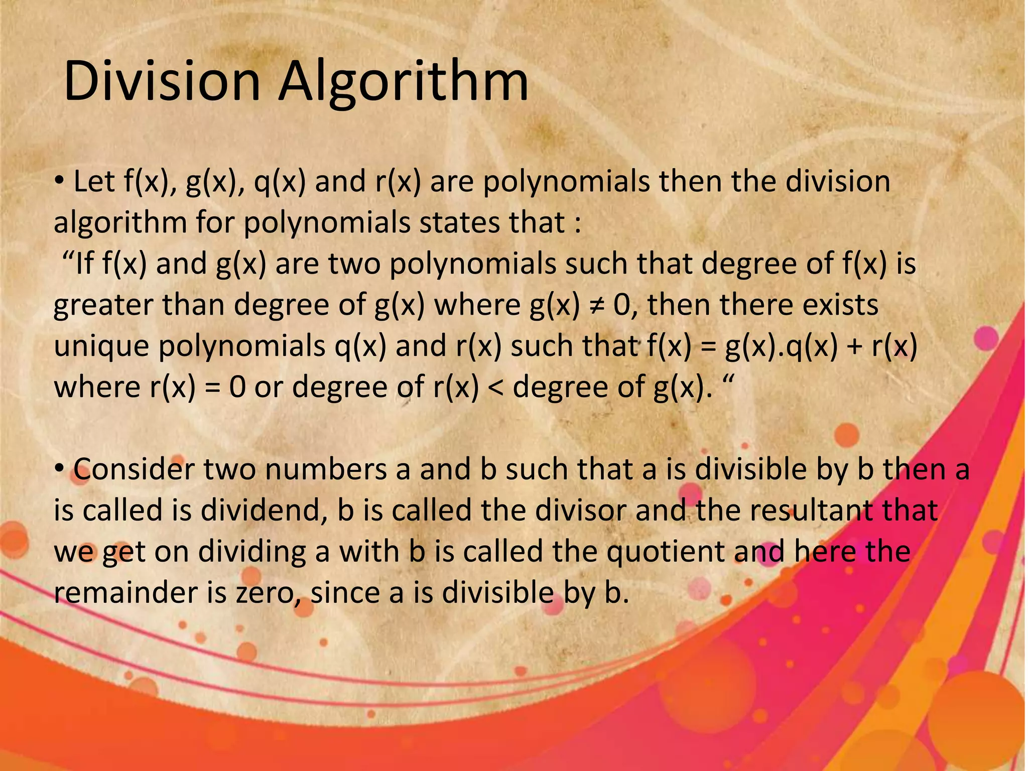 Division Algorithm
• Let f(x), g(x), q(x) and r(x) are polynomials then the division
algorithm for polynomials states that :
“If f(x) and g(x) are two polynomials such that degree of f(x) is
greater than degree of g(x) where g(x) ≠ 0, then there exists
unique polynomials q(x) and r(x) such that f(x) = g(x).q(x) + r(x)
where r(x) = 0 or degree of r(x) < degree of g(x). “
• Consider two numbers a and b such that a is divisible by b then a
is called is dividend, b is called the divisor and the resultant that
we get on dividing a with b is called the quotient and here the
remainder is zero, since a is divisible by b.
 