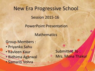 New Era Progressive School
Session 2015-16
PowerPoint Presentation
Group Members :
• Priyanka Sahu
• Ravleen Kaur
• Ridhima Agarwal
• Samsriti Vohra
Submitted To :
Mrs. Mona Thakur
Mathematics
 
