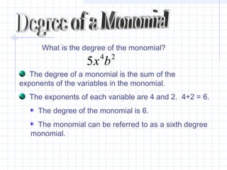 What is the degree of the monomial?
24
5 bx
The degree of a monomial is the sum of the
exponents of the variables in the monomial.
The exponents of each variable are 4 and 2. 4+2 = 6.
The degree of the monomial is 6.
The monomial can be referred to as a sixth degree
monomial.
 