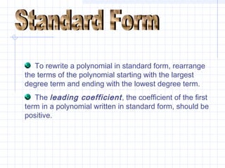 To rewrite a polynomial in standard form, rearrange
the terms of the polynomial starting with the largest
degree term and ending with the lowest degree term.
The leading coefficient, the coefficient of the first
term in a polynomial written in standard form, should be
positive.
 