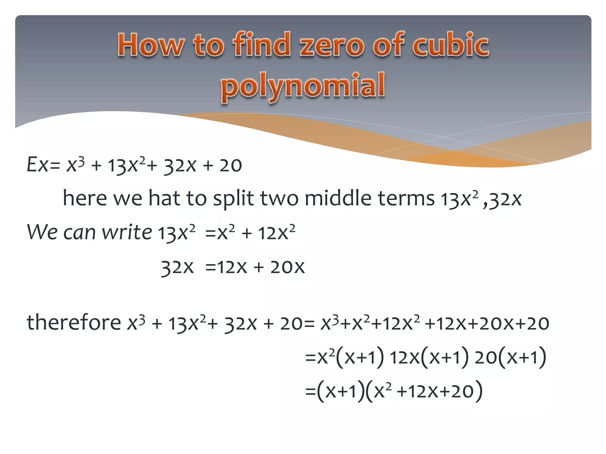Ex= x3 + 13x2+ 32x + 20
here we hat to split two middle terms 13x2 ,32x
We can write 13x2 =x2 + 12x2
32x =12x + 20x
therefore x3 + 13x2+ 32x + 20= x3+x2+12x2 +12x+20x+20
=x2(x+1) 12x(x+1) 20(x+1)
=(x+1)(x2 +12x+20)
 