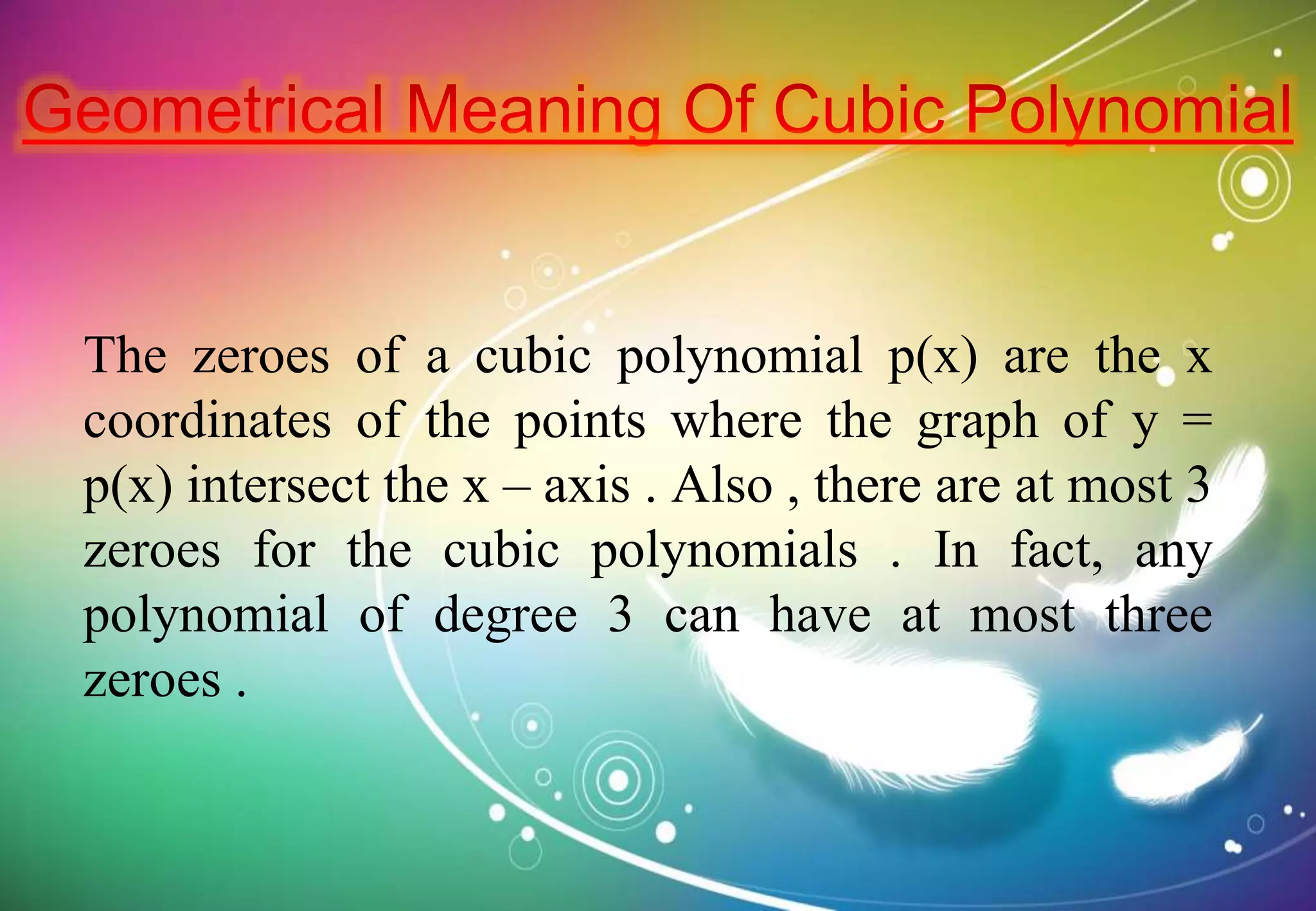 The zeroes of a cubic polynomial p(x) are the x
coordinates of the points where the graph of y =
p(x) intersect the x – axis . Also , there are at most 3
zeroes for the cubic polynomials . In fact, any
polynomial of degree 3 can have at most three
zeroes .
 