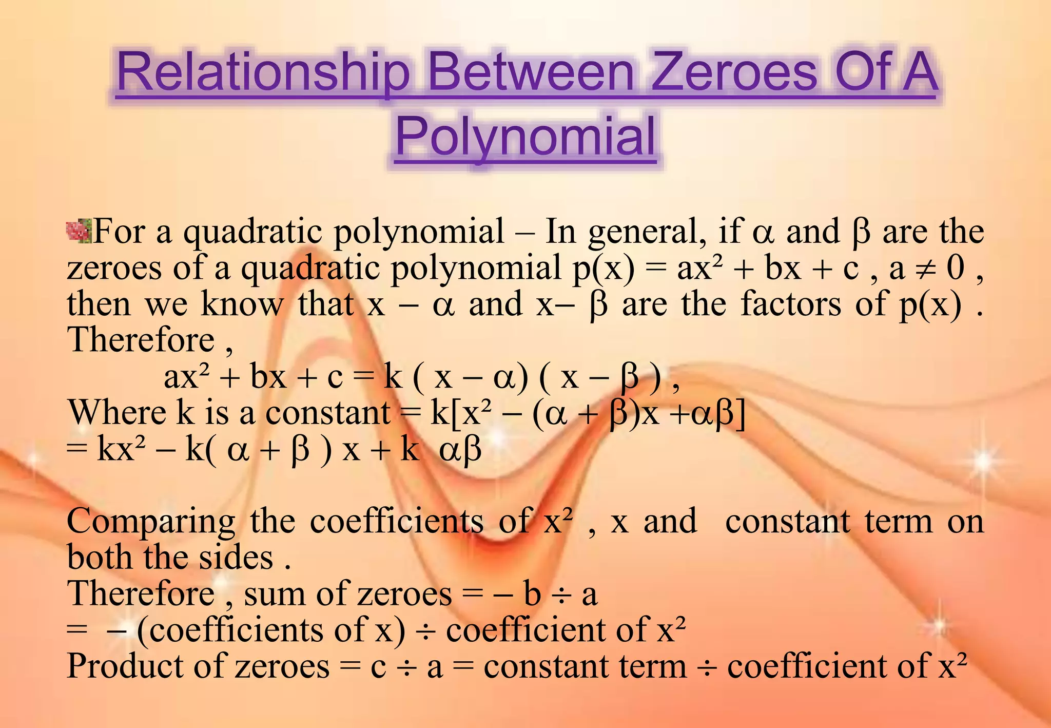 For a quadratic polynomial – In general, if  and  are the
zeroes of a quadratic polynomial p(x) = ax²  bx  c , a  0 ,
then we know that x   and x  are the factors of p(x) .
Therefore ,
ax²  bx  c = k ( x  ) ( x   ) ,
Where k is a constant = k[x²  (  )x ]
= kx²  k(    ) x  k 
Comparing the coefficients of x² , x and constant term on
both the sides .
Therefore , sum of zeroes =  b  a
=  (coefficients of x)  coefficient of x²
Product of zeroes = c  a = constant term  coefficient of x²
 