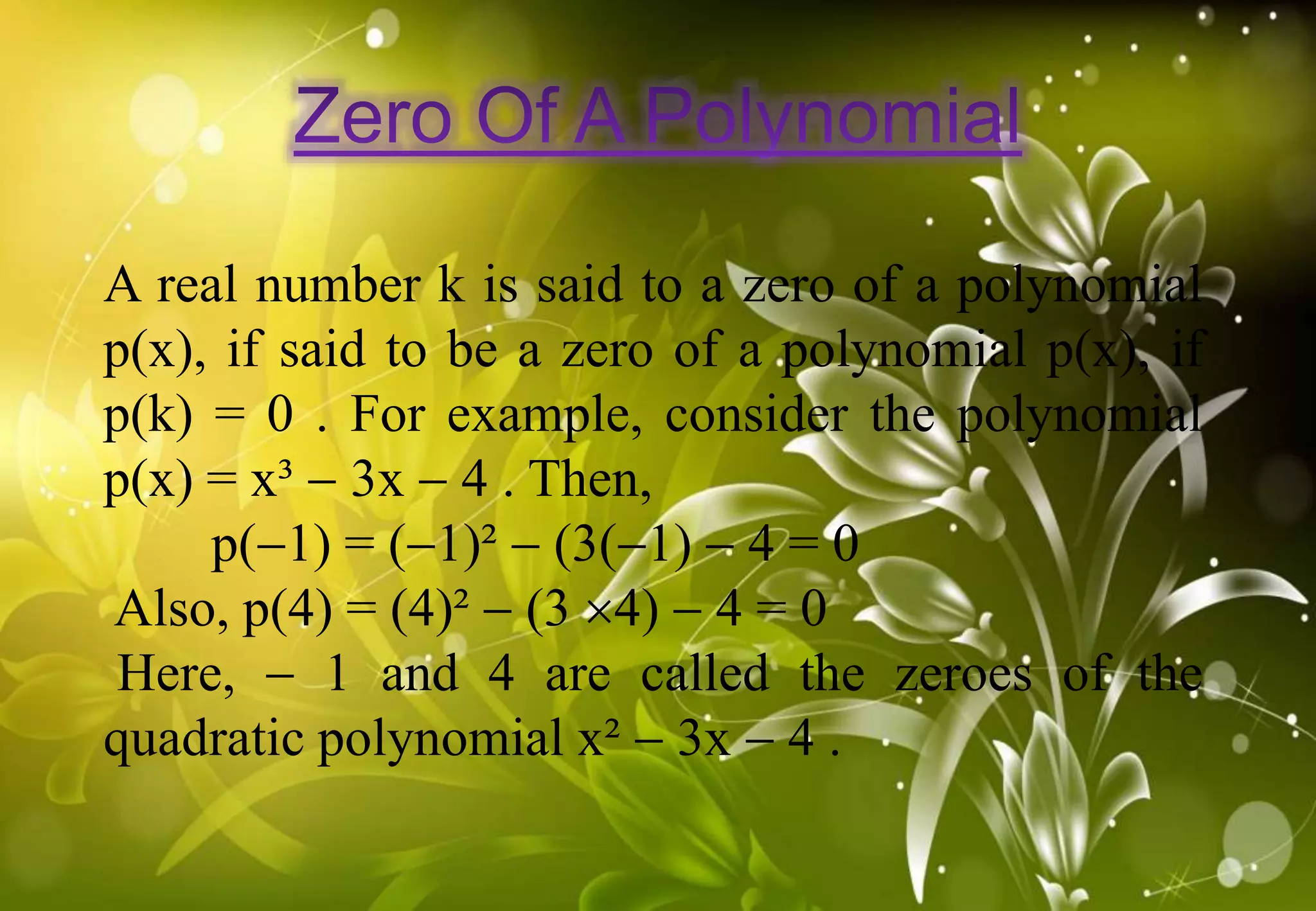 A real number k is said to a zero of a polynomial
p(x), if said to be a zero of a polynomial p(x), if
p(k) = 0 . For example, consider the polynomial
p(x) = x³  3x  4 . Then,
p(1) = (1)²  (3(1)  4 = 0
Also, p(4) = (4)²  (3 4)  4 = 0
Here,  1 and 4 are called the zeroes of the
quadratic polynomial x²  3x  4 .
 