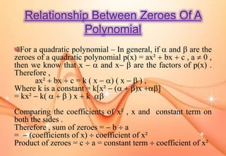 For a quadratic polynomial – In general, if  and  are the
zeroes of a quadratic polynomial p(x) = ax²  bx  c , a  0 ,
then we know that x   and x  are the factors of p(x) .
Therefore ,
ax²  bx  c = k ( x  ) ( x   ) ,
Where k is a constant = k[x²  (  )x ]
= kx²  k(    ) x  k 
Comparing the coefficients of x² , x and constant term on
both the sides .
Therefore , sum of zeroes =  b  a
=  (coefficients of x)  coefficient of x²
Product of zeroes = c  a = constant term  coefficient of x²
 