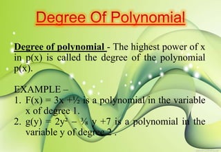 Degree of polynomial - The highest power of x
in p(x) is called the degree of the polynomial
p(x).
EXAMPLE –
1. F(x) = 3x +½ is a polynomial in the variable
x of degree 1.
2. g(y) = 2y²  ⅜ y +7 is a polynomial in the
variable y of degree 2 .
 