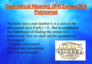 We know that a real number k is a zero of the
polynomial p(x) if p(K) = 0 . But to understand
the importance of finding the zeroes of a
polynomial, first we shall see the geometrical
meaning of –
1) Linear polynomial .
2) Quadratic polynomial
3) Cubic polynomial
 