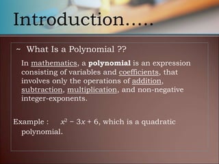 Introduction…..
~ What Is a Polynomial ??
In mathematics, a polynomial is an expression
consisting of variables and coefficients, that
involves only the operations of addition,
subtraction, multiplication, and non-negative
integer-exponents.
Example : x2 − 3x + 6, which is a quadratic
polynomial.
 