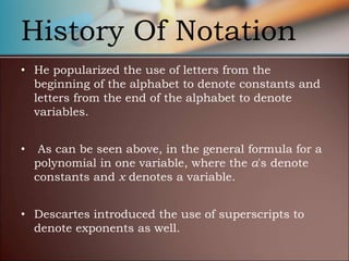History Of Notation
• He popularized the use of letters from the
beginning of the alphabet to denote constants and
letters from the end of the alphabet to denote
variables.
• As can be seen above, in the general formula for a
polynomial in one variable, where the a's denote
constants and x denotes a variable.
• Descartes introduced the use of superscripts to
denote exponents as well.
 