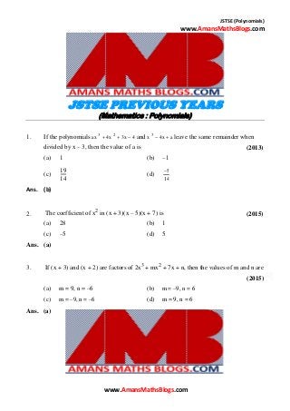 JSTSE (Polynomials)
www.AmansMathsBlogs.com
JSTSE PREVIOUS YEARS
(Mathematics : Polynomials)
1. If the polynomials ax 3
 4x 2
 3x  4 and x 3
 4x  a leave the same remainder when
divided by x – 3, then the value of a is (2013)
(a) 1 (b) –1
(c)
19
(d) 5
14 14
Ans. (b)
2. The coefficient of x2
in (x + 3)(x – 5)(x + 7) is (2015)
(a) 28 (b) 1
(c) –5 (d) 5
Ans. (a)
3. If (x + 3) and (x + 2) are factors of 2x3
+ mx2
+ 7x + n, then the values of m and n are
(2015)
(a) m = 9, n = –6
(c) m = –9, n = –6
(b) m = –9, n = 6
(d) m = 9, n = 6
Ans. (a)
www.AmansMathsBlogs.com
 