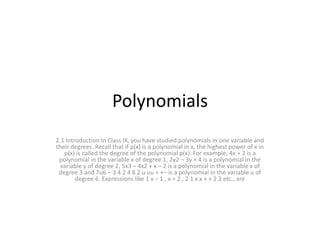 Polynomials
2.1 Introduction In Class IX, you have studied polynomials in one variable and
their degrees. Recall that if p(x) is a polynomial in x, the highest power of x in
p(x) is called the degree of the polynomial p(x). For example, 4x + 2 is a
polynomial in the variable x of degree 1, 2y2 – 3y + 4 is a polynomial in the
variable y of degree 2, 5x3 – 4x2 + x – 2 is a polynomial in the variable x of
degree 3 and 7u6 – 3 4 2 4 8 2 u uu + +− is a polynomial in the variable u of
degree 6. Expressions like 1 x − 1 , x + 2 , 2 1 x x + + 2 3 etc., are
 