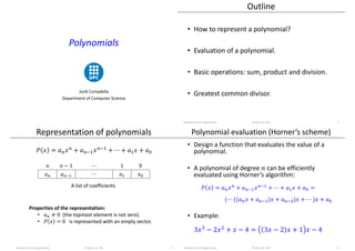 Polynomials
Jordi Cortadella
Department of Computer Science
Outline
• How to represent a polynomial?
• Evaluation of a polynomial.
• Basic operations: sum, product and division.
• Greatest common divisor.
Introduction to Programming © Dept. CS, UPC 2
Representation of polynomials
Introduction to Programming © Dept. CS, UPC 3
A list of coefficients
Properties of the representation:
• 𝑎𝑛 ≠ 0 (the topmost element is not zero).
• 𝑃 𝑥 = 0 is represented with an empty vector.
𝑃 𝑥 = 𝑎𝑛𝑥𝑛 + 𝑎𝑛−1𝑥𝑛−1 + ⋯ + 𝑎1𝑥 + 𝑎0
𝑛 𝑛 − 1 ⋯ 1 0
𝑎𝑛 𝑎𝑛−1 ⋯ 𝑎1 𝑎0
Polynomial evaluation (Horner’s scheme)
• Design a function that evaluates the value of a
polynomial.
• A polynomial of degree 𝑛 can be efficiently
evaluated using Horner’s algorithm:
𝑃 𝑥 = 𝑎𝑛𝑥𝑛 + 𝑎𝑛−1𝑥𝑛−1 + ⋯ + 𝑎1𝑥 + 𝑎0 =
(⋯ ((𝑎𝑛𝑥 + 𝑎𝑛−1)𝑥 + 𝑎𝑛−2)𝑥 + ⋯ )𝑥 + 𝑎0
• Example:
3𝑥3
− 2𝑥2
+ 𝑥 − 4 = 3𝑥 − 2 𝑥 + 1 𝑥 − 4
Introduction to Programming © Dept. CS, UPC 4
 