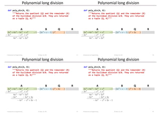 A B R
Q
Polynomial long division
Introduction to Programming © Dept. CS, UPC 17
def poly_div(A, B):
"""Returns the quotient (Q) and the remainder (R)
of the Euclidean division A/B. They are returned
as a tuple (Q, R)"""
A B R
Q
Polynomial long division
Introduction to Programming © Dept. CS, UPC 18
def poly_div(A, B):
"""Returns the quotient (Q) and the remainder (R)
of the Euclidean division A/B. They are returned
as a tuple (Q, R)"""
A B R
Q
Polynomial long division
Introduction to Programming © Dept. CS, UPC 19
def poly_div(A, B):
"""Returns the quotient (Q) and the remainder (R)
of the Euclidean division A/B. They are returned
as a tuple (Q, R)"""
A B R
Q
Polynomial long division
Introduction to Programming © Dept. CS, UPC 20
def poly_div(A, B):
"""Returns the quotient (Q) and the remainder (R)
of the Euclidean division A/B. They are returned
as a tuple (Q, R)"""
 