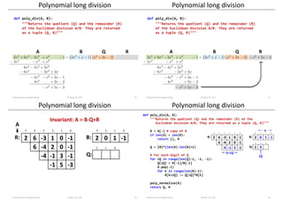 A B R
Q
Polynomial long division
Introduction to Programming © Dept. CS, UPC 21
def poly_div(A, B):
"""Returns the quotient (Q) and the remainder (R)
of the Euclidean division A/B. They are returned
as a tuple (Q, R)"""
Polynomial long division
Introduction to Programming © Dept. CS, UPC 22
A B R
Q
def poly_div(A, B):
"""Returns the quotient (Q) and the remainder (R)
of the Euclidean division A/B. They are returned
as a tuple (Q, R)"""
Polynomial long division
Introduction to Programming © Dept. CS, UPC 23
2 6 -3 1 0 -1 2 0 1 -1
1 3 -2
5 4 3 2 1 0 3 2 1 0
2 1 0
R: B:
Q:
6 -4 2 0 -1
-4 -1 3 -1
-1 5 -3
A
Invariant: A = BQ+R
Polynomial long division
def poly_div(A, B):
"""Returns the quotient (Q) and the remainder (R) of the
Euclidean division A/B. They are returned as a tuple (Q, R)"""
R = A[:] # copy of A
if len(A) < len(B):
return [], R
Q = [0]*(len(A)-len(B)+1)
# For each digit of Q
for iQ in range(len(Q)-1, -1, -1):
Q[iQ] = R[-1]/B[-1]
R.pop(-1)
for k in range(len(B)-1):
R[k+iQ] -= Q[iQ]*B[k]
poly_normalize(R)
return Q, R
Introduction to Programming © Dept. CS, UPC 24
iQ
k
k+iQ
 
