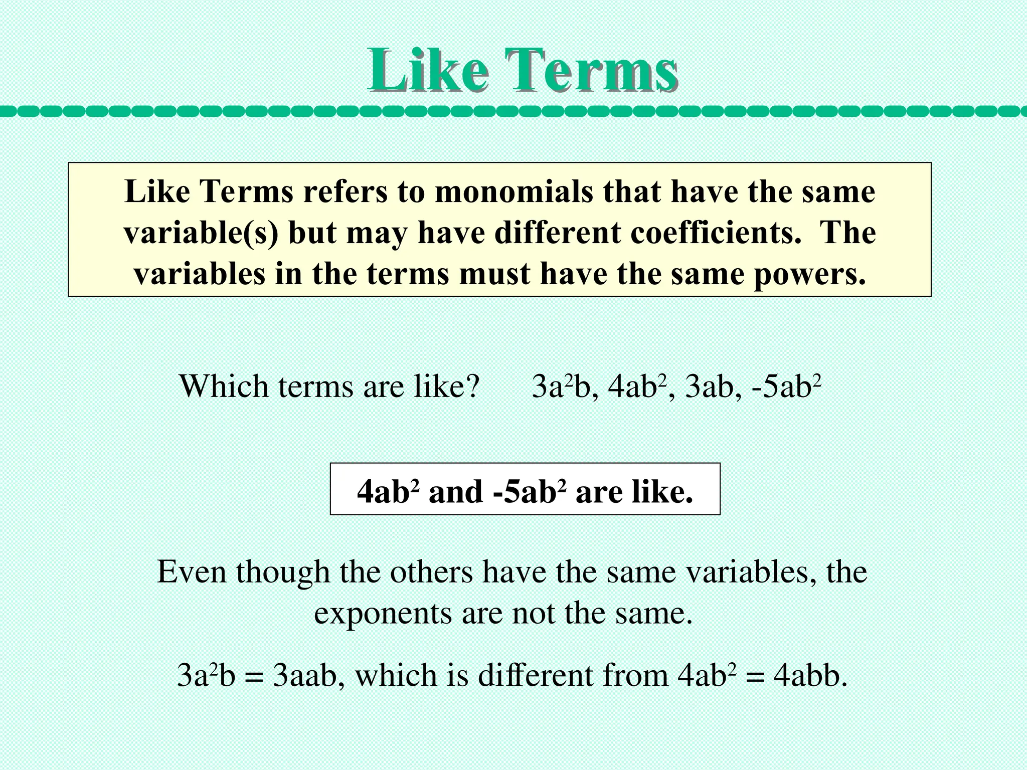 Like Terms
Like Terms refers to monomials that have the same
variable(s) but may have different coefficients. The
variables in the terms must have the same powers.
Which terms are like? 3a2
b, 4ab2
, 3ab, -5ab2
4ab2
and -5ab2
are like.
Even though the others have the same variables, the
exponents are not the same.
3a2
b = 3aab, which is different from 4ab2
= 4abb.
 