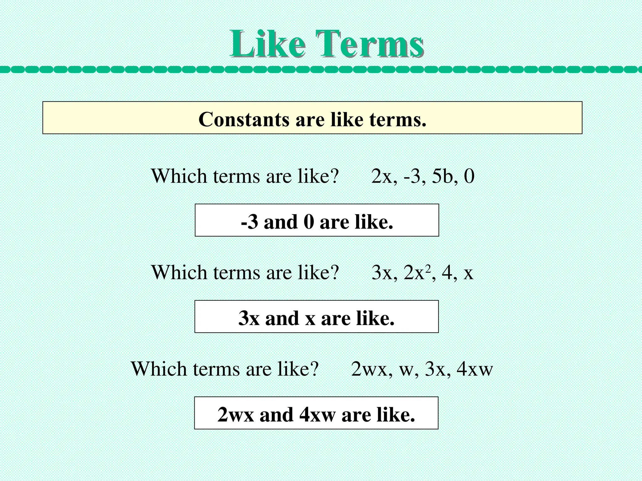 Like Terms
Constants are like terms.
Which terms are like? 2x, -3, 5b, 0
-3 and 0 are like.
Which terms are like? 3x, 2x2
, 4, x
3x and x are like.
Which terms are like? 2wx, w, 3x, 4xw
2wx and 4xw are like.
 