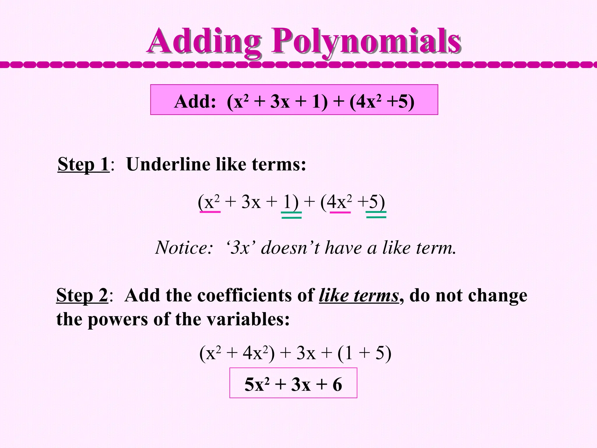 Add: (x2
+ 3x + 1) + (4x2
+5)
Step 1: Underline like terms:
Step 2: Add the coefficients of like terms, do not change
the powers of the variables:
Adding Polynomials
(x2
+ 3x + 1) + (4x2
+5)
Notice: ‘3x’ doesn’t have a like term.
(x2
+ 4x2
) + 3x + (1 + 5)
5x2
+ 3x + 6
 