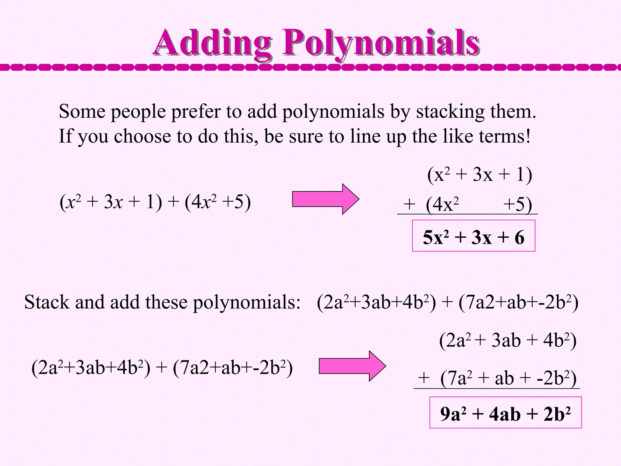 Some people prefer to add polynomials by stacking them.
If you choose to do this, be sure to line up the like terms!
Adding Polynomials
(x2
+ 3x + 1) + (4x2
+5)
5x2
+ 3x + 6
(x2
+ 3x + 1)
+ (4x2
+5)
Stack and add these polynomials: (2a2
+3ab+4b2
) + (7a2+ab+-2b2
)
(2a2
+3ab+4b2
) + (7a2+ab+-2b2
)
(2a2
+ 3ab + 4b2
)
+ (7a2
+ ab + -2b2
)
9a2
+ 4ab + 2b2
 