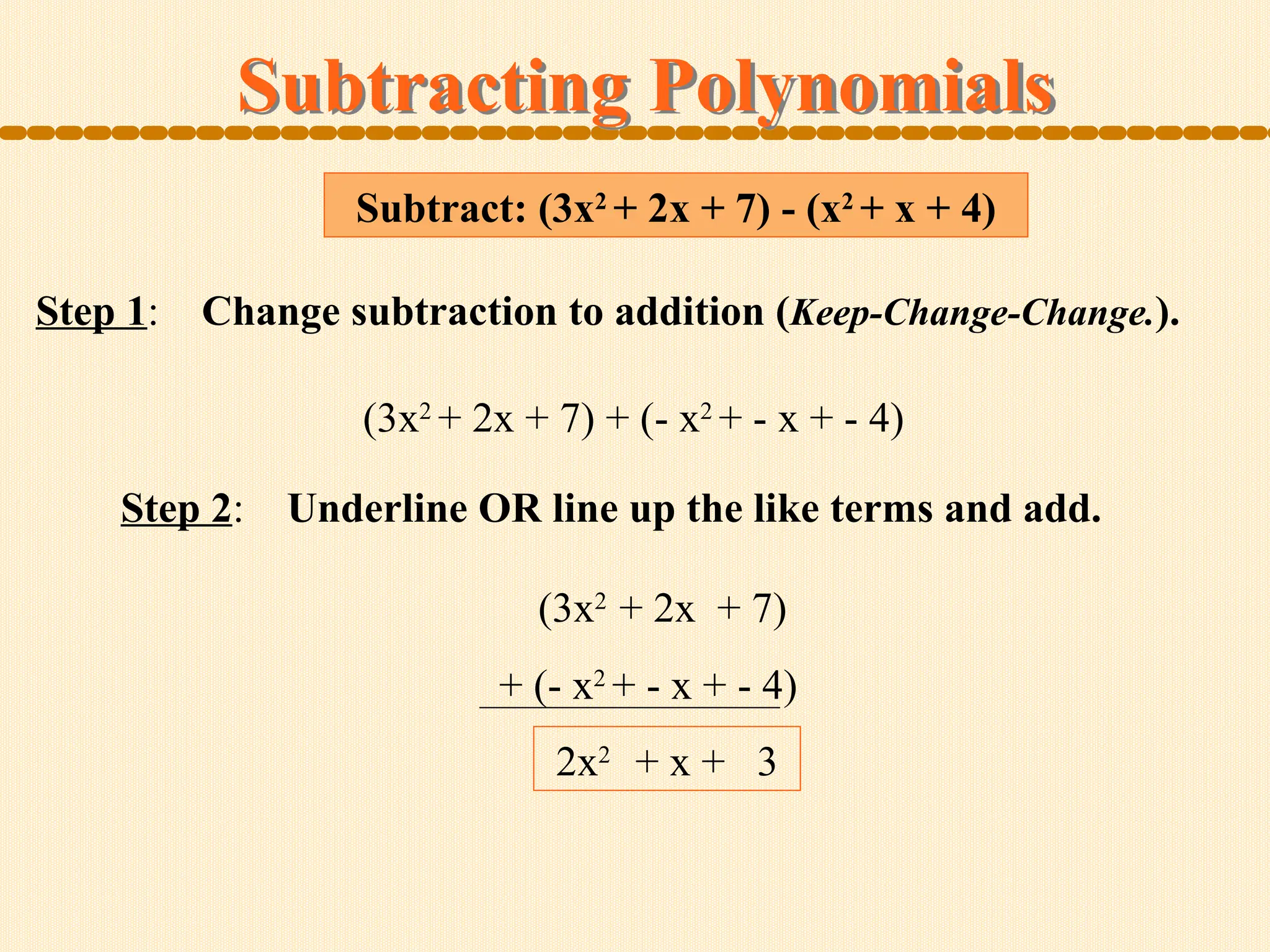 Subtract: (3x2
+ 2x + 7) - (x2
+ x + 4)
Subtracting Polynomials
Step 1: Change subtraction to addition (Keep-Change-Change.).
Step 2: Underline OR line up the like terms and add.
(3x2
+ 2x + 7) + (- x2
+ - x + - 4)
(3x2
+ 2x + 7)
+ (- x2
+ - x + - 4)
2x2
+ x + 3
 