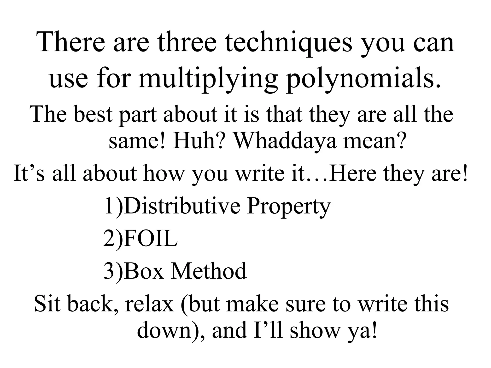 There are three techniques you can
use for multiplying polynomials.
The best part about it is that they are all the
same! Huh? Whaddaya mean?
It’s all about how you write it…Here they are!
1)Distributive Property
2)FOIL
3)Box Method
Sit back, relax (but make sure to write this
down), and I’ll show ya!
 