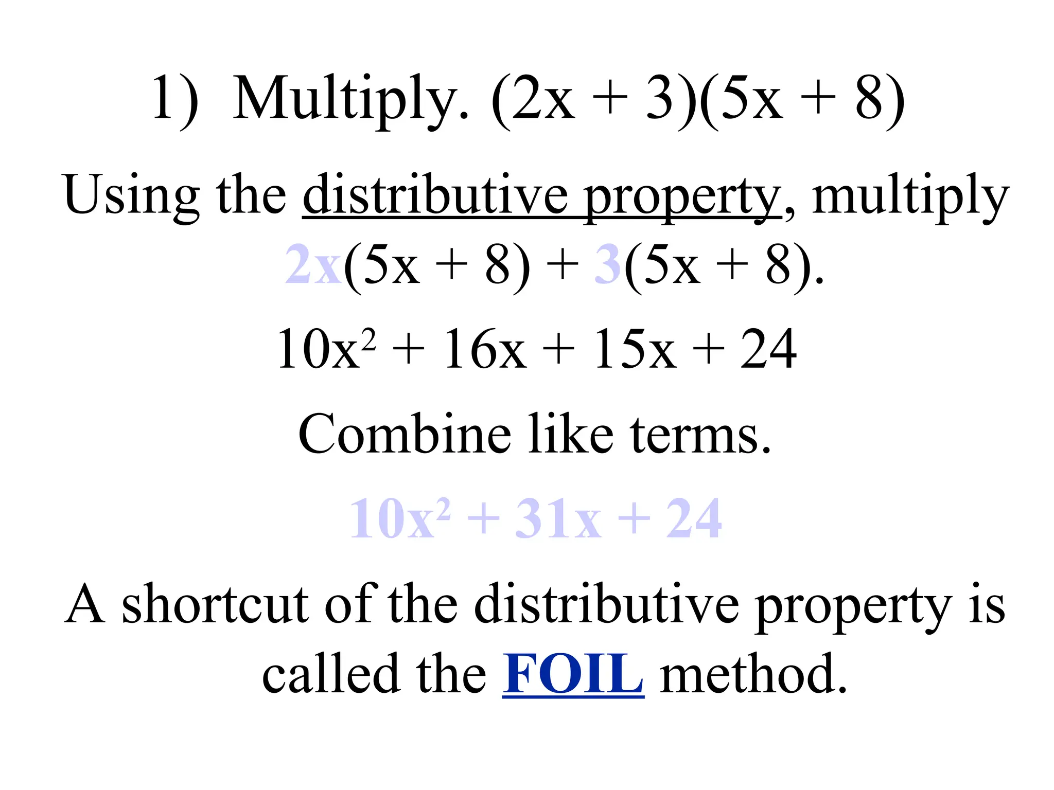 1) Multiply. (2x + 3)(5x + 8)
Using the distributive property, multiply
2x(5x + 8) + 3(5x + 8).
10x2
+ 16x + 15x + 24
Combine like terms.
10x2
+ 31x + 24
A shortcut of the distributive property is
called the FOIL method.
 