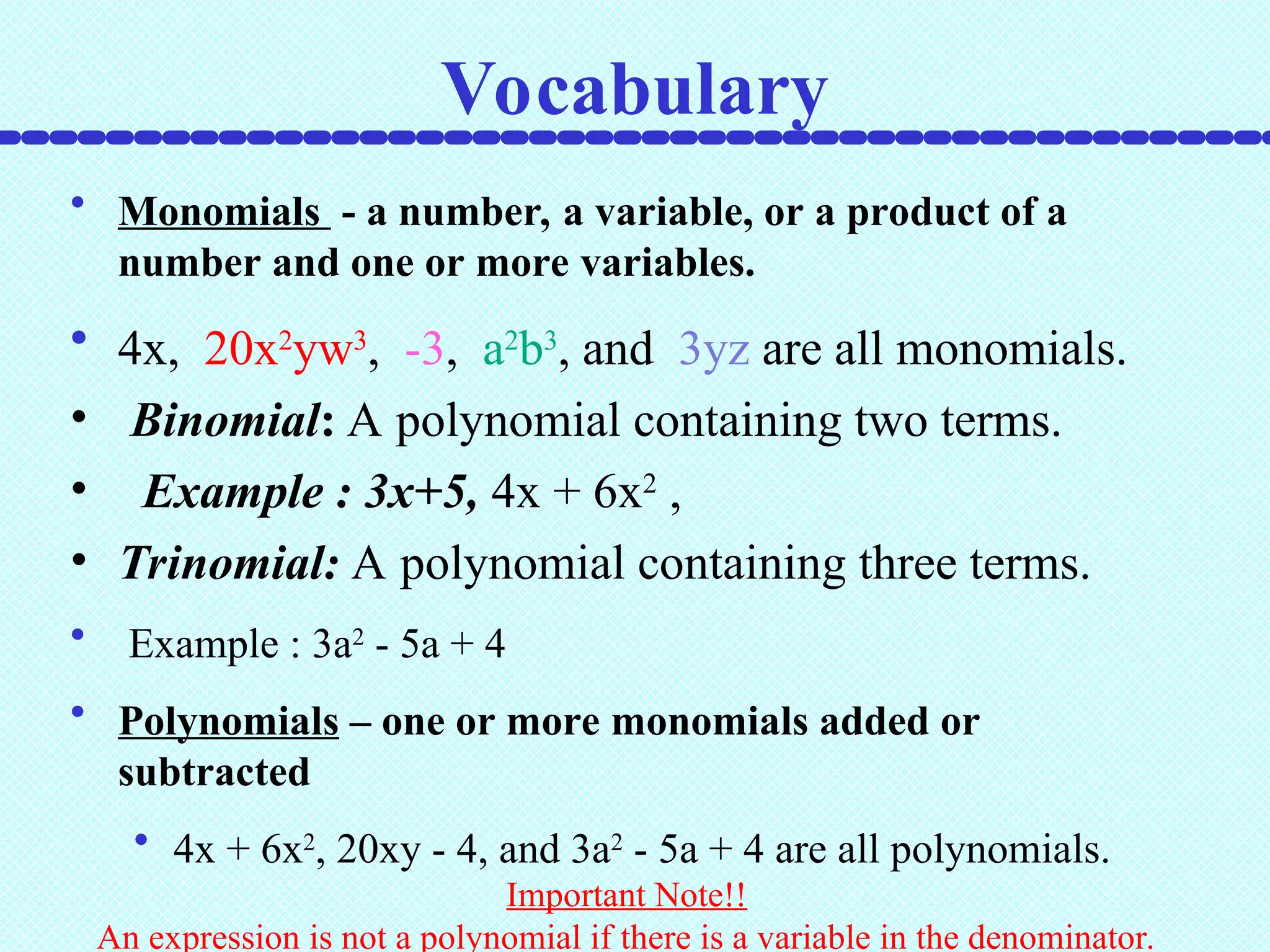 • Monomials - a number, a variable, or a product of a
number and one or more variables.
• 4x, 20x2
yw3
, -3, a2
b3
, and 3yz are all monomials.
• Binomial: A polynomial containing two terms.
• Example : 3x+5, 4x + 6x2
,
• Trinomial: A polynomial containing three terms.
• Example : 3a2
- 5a + 4
• Polynomials – one or more monomials added or
subtracted
• 4x + 6x2
, 20xy - 4, and 3a2
- 5a + 4 are all polynomials.
Important Note!!
An expression is not a polynomial if there is a variable in the denominator.
Vocabulary
 