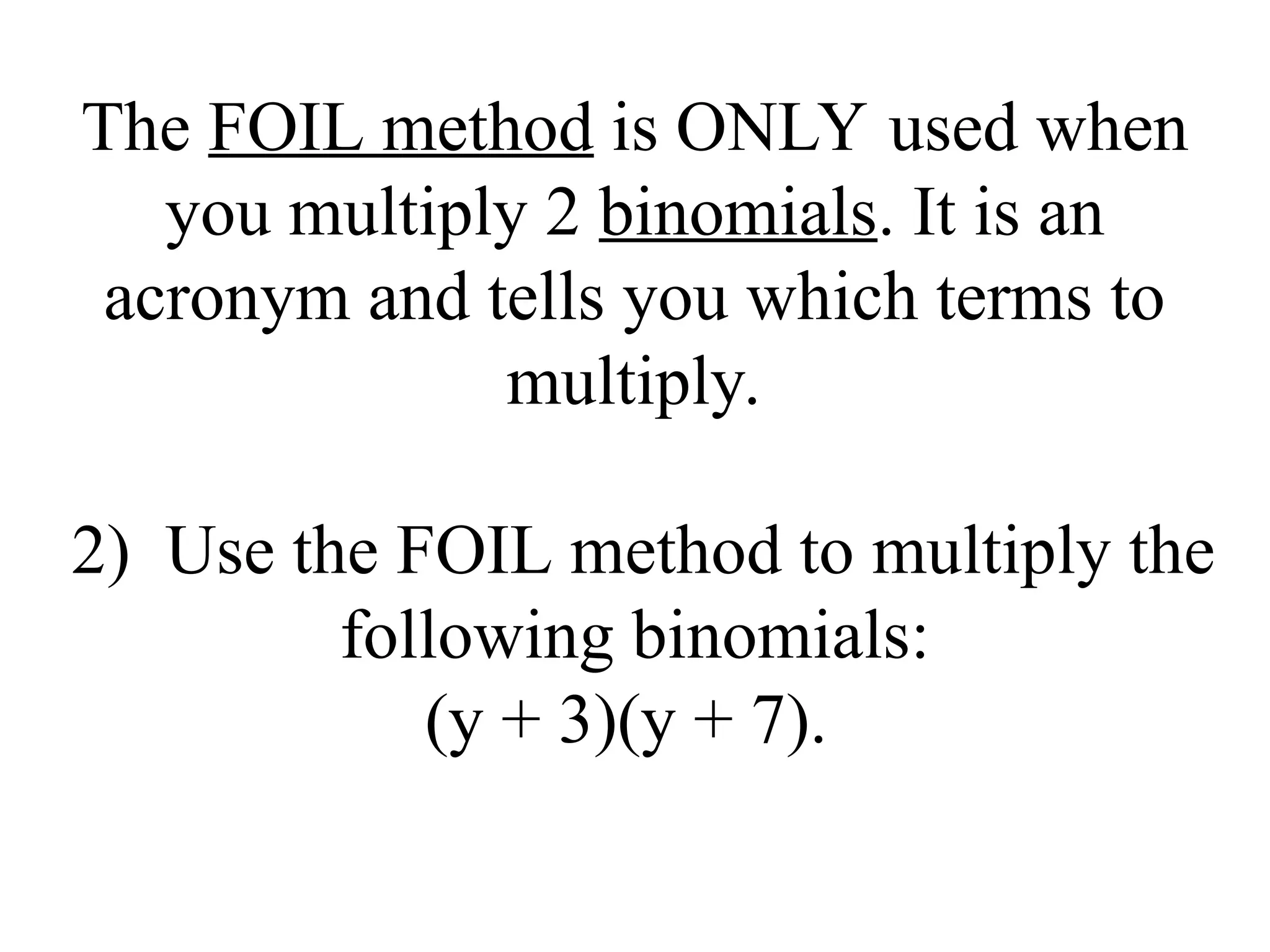 The FOIL method is ONLY used when
you multiply 2 binomials. It is an
acronym and tells you which terms to
multiply.
2) Use the FOIL method to multiply the
following binomials:
(y + 3)(y + 7).
 