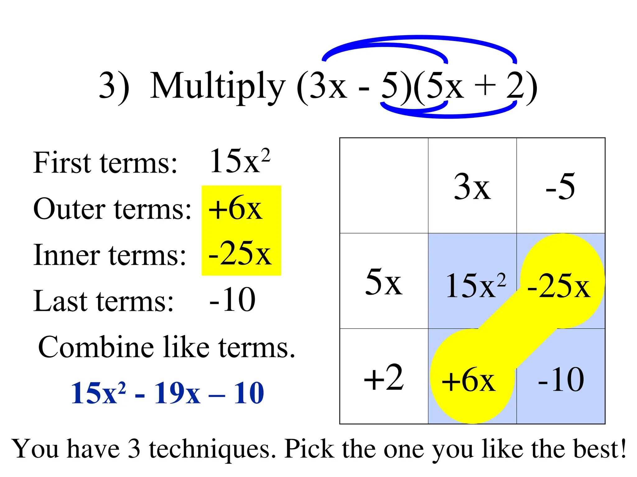 3) Multiply (3x - 5)(5x + 2)
First terms:
Outer terms:
Inner terms:
Last terms:
Combine like terms.
15x2
- 19x – 10
3x -5
5x
+2
15x2
+6x
-25x
-10
You have 3 techniques. Pick the one you like the best!
15x2
+6x
-25x
-10
 