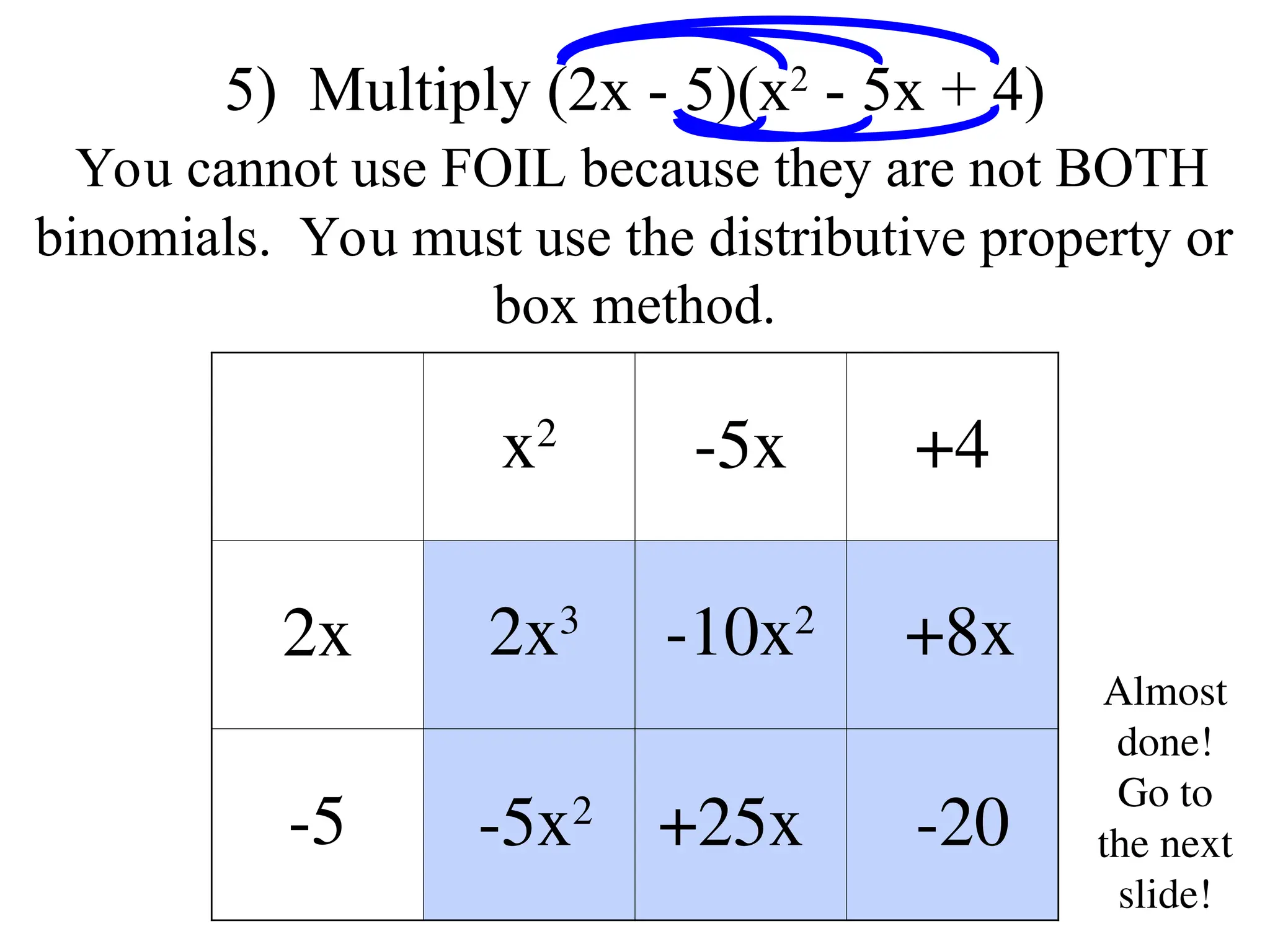 x2
-5x +4
2x
-5
5) Multiply (2x - 5)(x2
- 5x + 4)
You cannot use FOIL because they are not BOTH
binomials. You must use the distributive property or
box method.
2x3
-5x2
-10x2
+25x
+8x
-20
Almost
done!
Go to
the next
slide!
 
