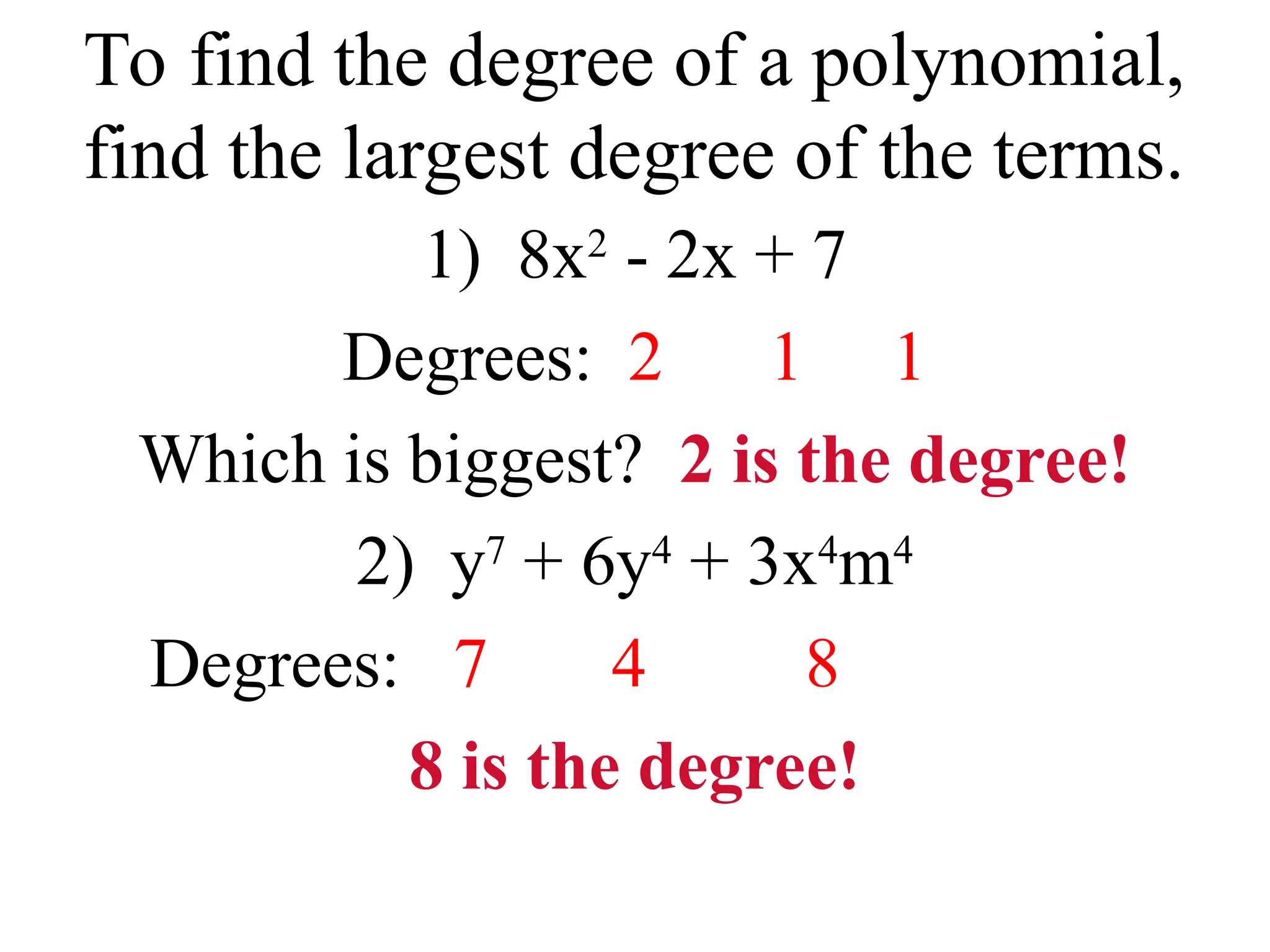 To find the degree of a polynomial,
find the largest degree of the terms.
1) 8x2
- 2x + 7
Degrees: 2 1 1
Which is biggest? 2 is the degree!
2) y7
+ 6y4
+ 3x4
m4
Degrees: 7 4 8
8 is the degree!
 
