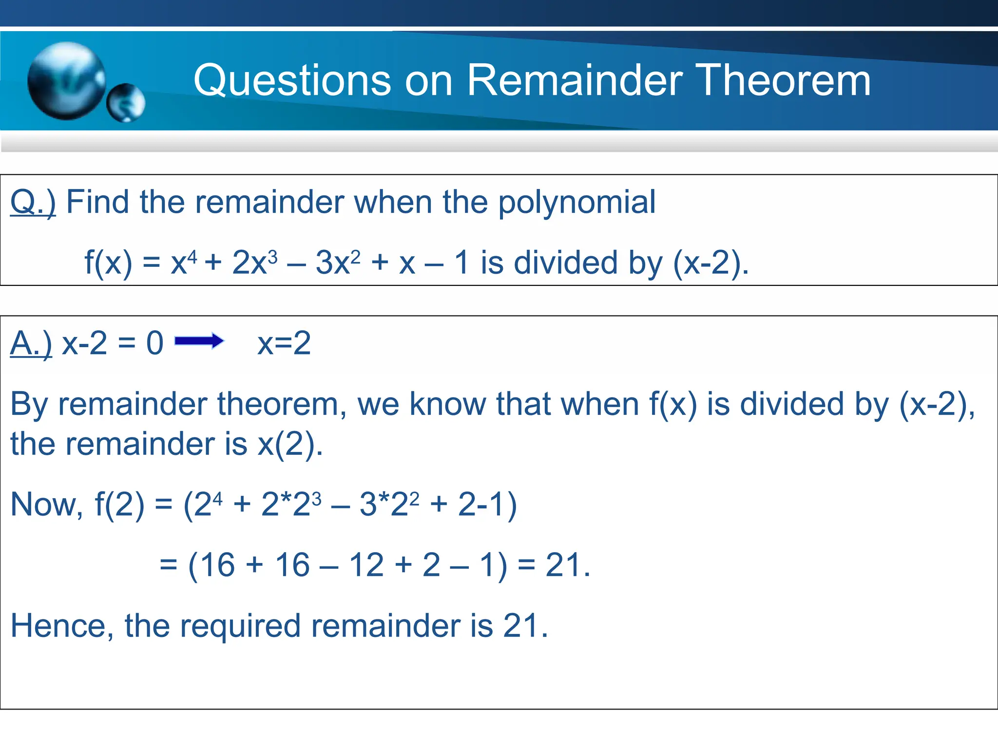 Questions on Remainder Theorem
Q.) Find the remainder when the polynomial
f(x) = x4
+ 2x3
– 3x2
+ x – 1 is divided by (x-2).
A.) x-2 = 0 x=2
By remainder theorem, we know that when f(x) is divided by (x-2),
the remainder is x(2).
Now, f(2) = (24
+ 2*23
– 3*22
+ 2-1)
= (16 + 16 – 12 + 2 – 1) = 21.
Hence, the required remainder is 21.
 
