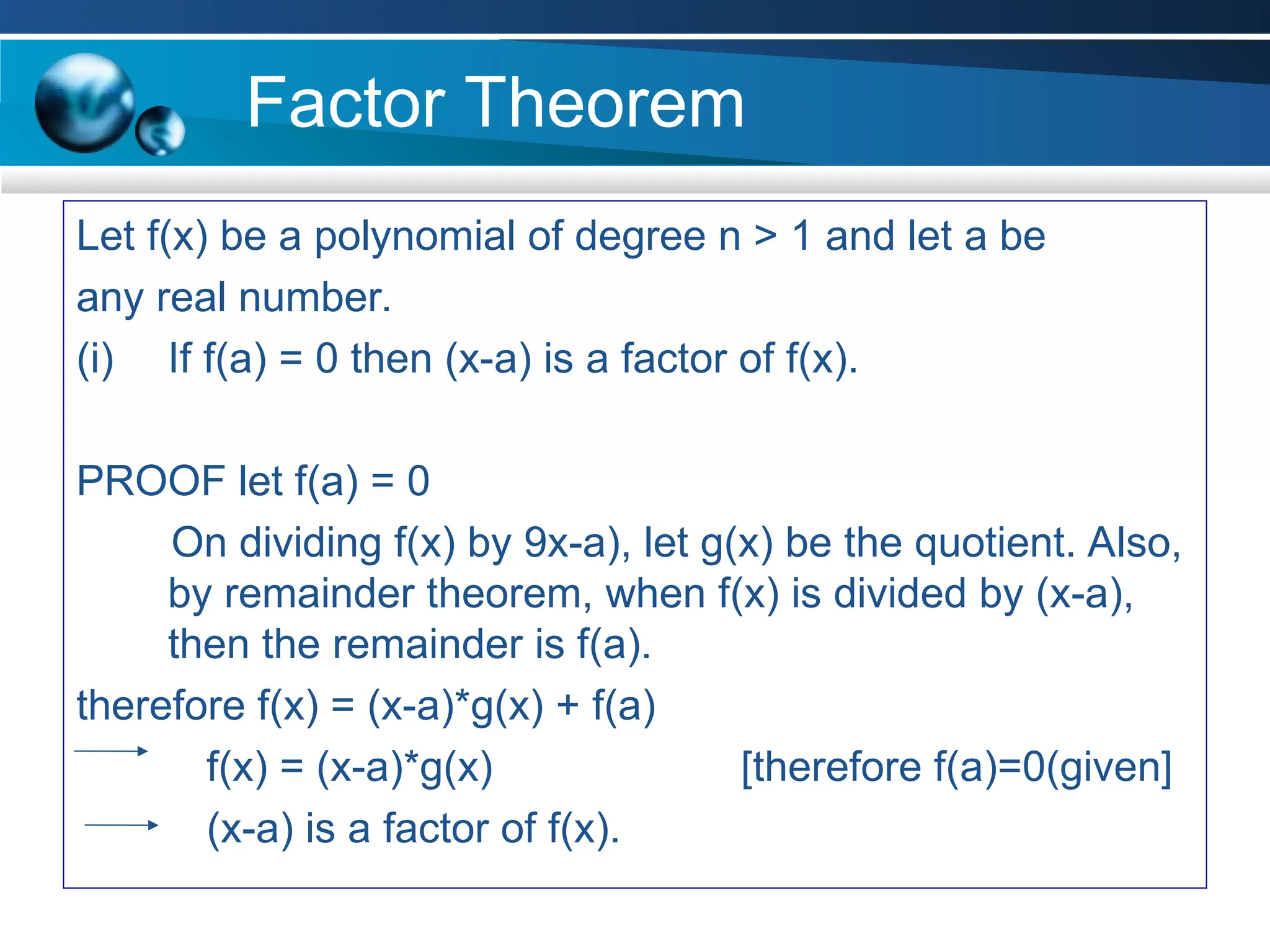 Factor Theorem
Let f(x) be a polynomial of degree n > 1 and let a be
any real number.
(i) If f(a) = 0 then (x-a) is a factor of f(x).
PROOF let f(a) = 0
On dividing f(x) by 9x-a), let g(x) be the quotient. Also,
by remainder theorem, when f(x) is divided by (x-a),
then the remainder is f(a).
therefore f(x) = (x-a)*g(x) + f(a)
f(x) = (x-a)*g(x) [therefore f(a)=0(given]
(x-a) is a factor of f(x).
 