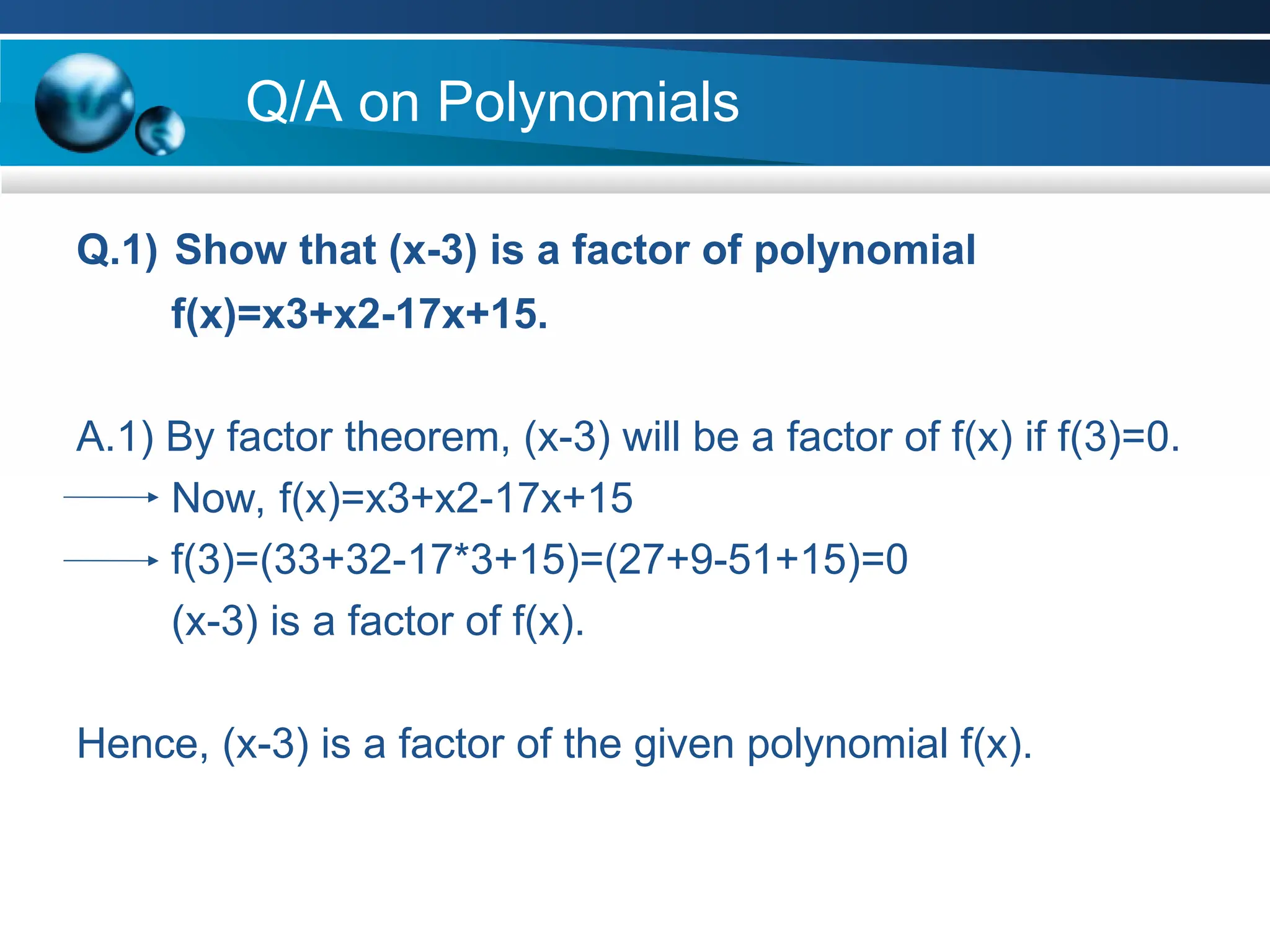 Q/A on Polynomials
Q.1) Show that (x-3) is a factor of polynomial
f(x)=x3+x2-17x+15.
A.1) By factor theorem, (x-3) will be a factor of f(x) if f(3)=0.
Now, f(x)=x3+x2-17x+15
f(3)=(33+32-17*3+15)=(27+9-51+15)=0
(x-3) is a factor of f(x).
Hence, (x-3) is a factor of the given polynomial f(x).
 