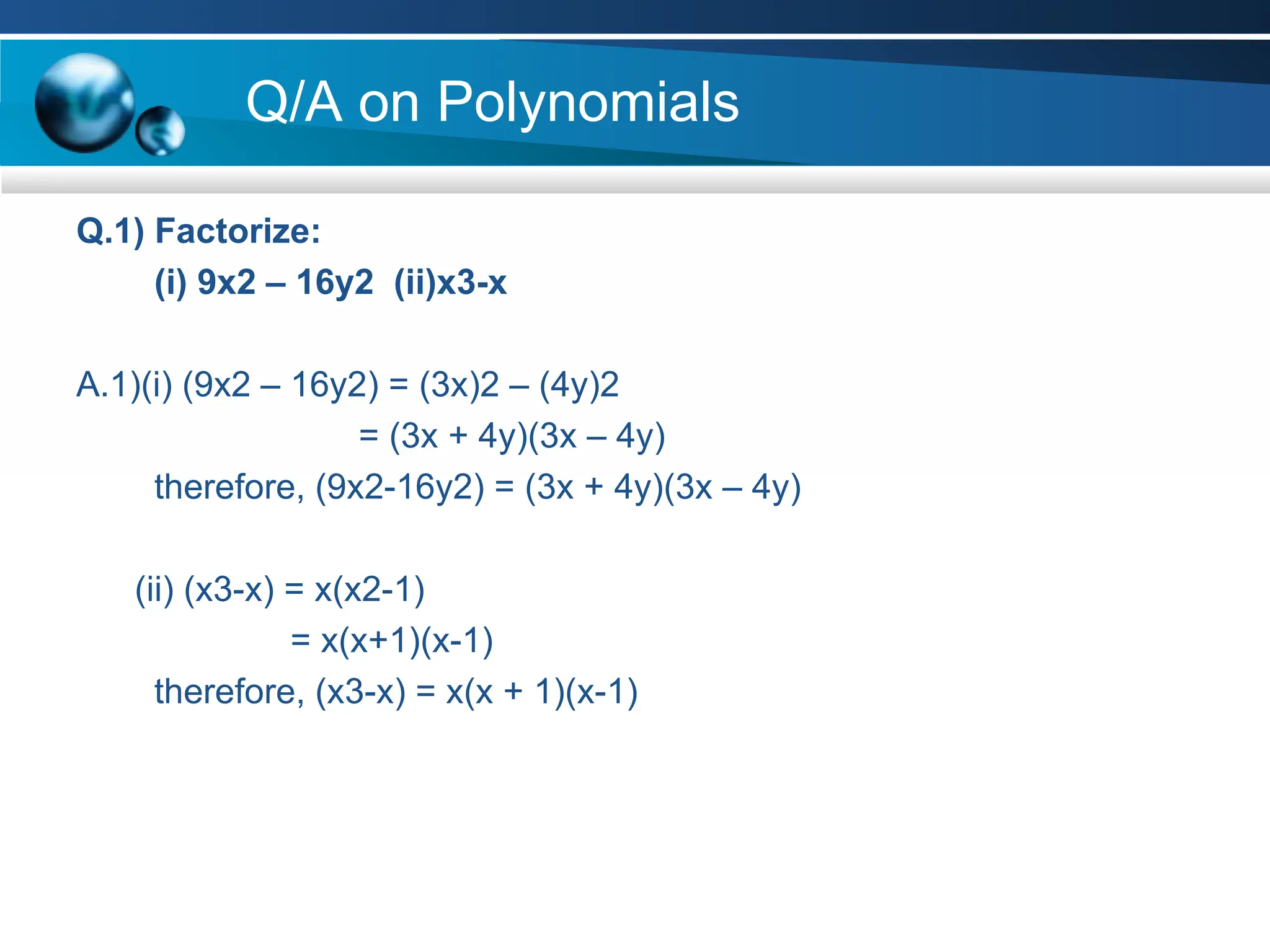 Q/A on Polynomials
Q.1) Factorize:
(i) 9x2 – 16y2 (ii)x3-x
A.1)(i) (9x2 – 16y2) = (3x)2 – (4y)2
= (3x + 4y)(3x – 4y)
therefore, (9x2-16y2) = (3x + 4y)(3x – 4y)
(ii) (x3-x) = x(x2-1)
= x(x+1)(x-1)
therefore, (x3-x) = x(x + 1)(x-1)
 